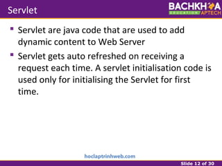 Slide 12 of 30
Servlet
 Servlet are java code that are used to add
dynamic content to Web Server
 Servlet gets auto refreshed on receiving a
request each time. A servlet initialisation code is
used only for initialising the Servlet for first
time.
 