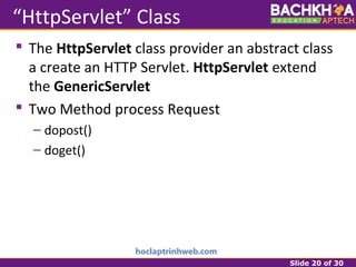Slide 20 of 30
“HttpServlet” Class
 The HttpServlet class provider an abstract class
a create an HTTP Servlet. HttpServlet extend
the GenericServlet
 Two Method process Request
– dopost()
– doget()
 