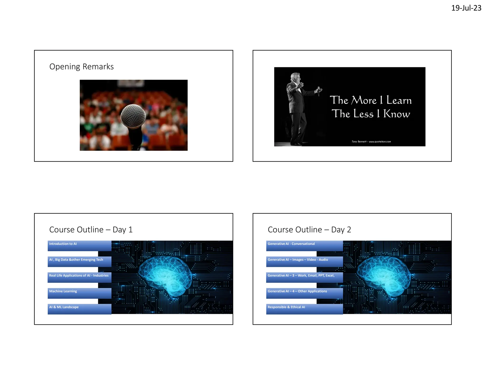 19-Jul-23
Opening Remarks
Course Outline – Day 1
Introduction to AI
AI , Big Data &other Emerging Tech
Real Life Applications of AI - Industries
Machine Learning
AI & ML Landscape
Course Outline – Day 2
Generative AI - Conversational
Generative AI – Images – Video - Audio
Generative AI – 3 – Work, Email, PPT, Excel,
Generative AI – 4 – Other Applications
Responsible & Ethical AI
 