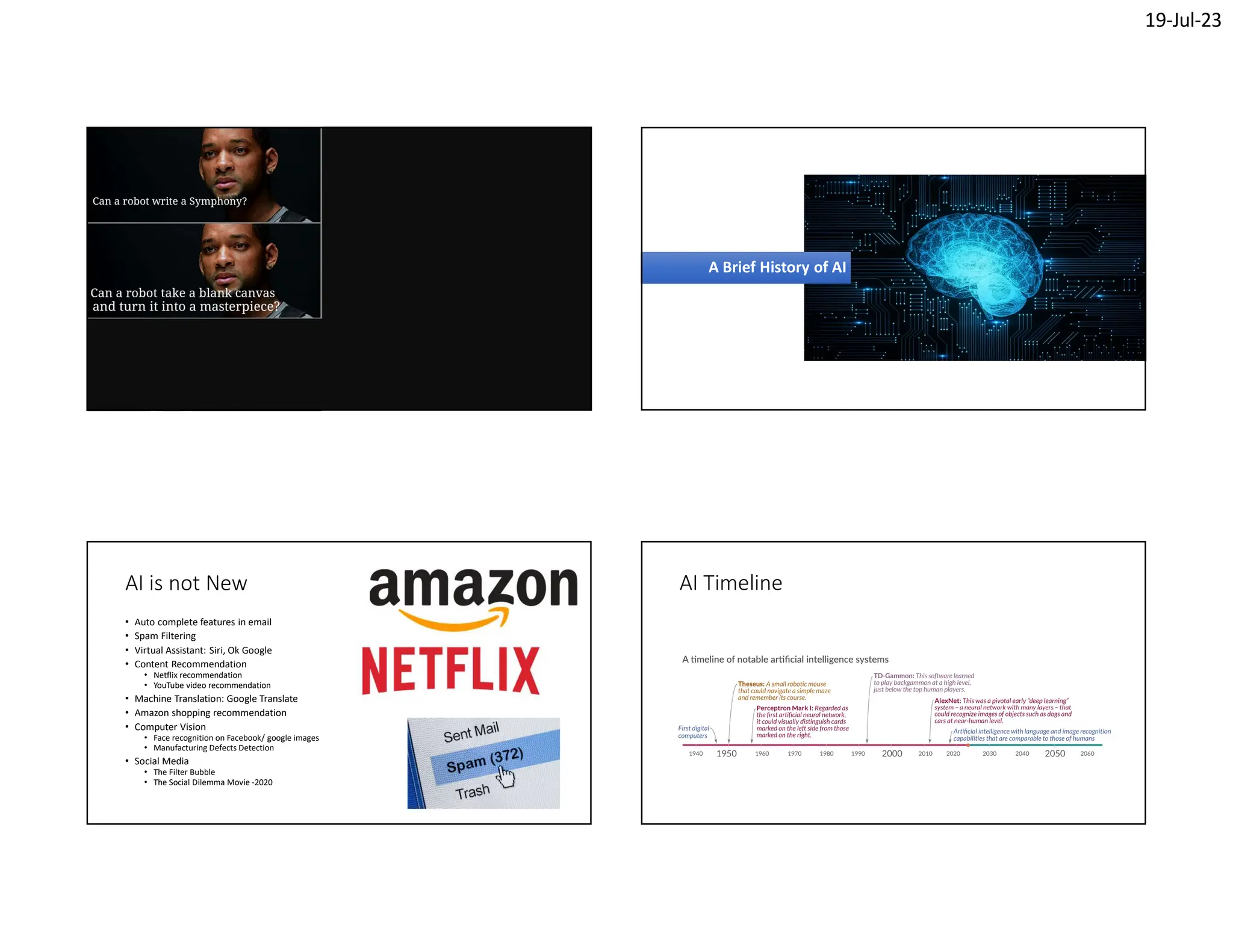 19-Jul-23
A Brief History of AI
A Brief History of AI
AI is not New
• Auto complete features in email
• Spam Filtering
• Virtual Assistant: Siri, Ok Google
• Content Recommendation
• Netflix recommendation
• YouTube video recommendation
• Machine Translation: Google Translate
• Amazon shopping recommendation
• Computer Vision
• Face recognition on Facebook/ google images
• Manufacturing Defects Detection
• Social Media
• The Filter Bubble
• The Social Dilemma Movie -2020
AI Timeline
 