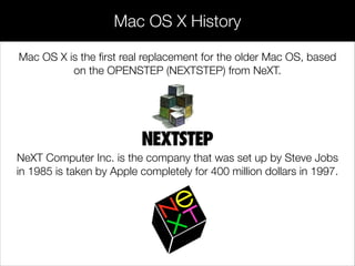 Mac OS X History
Mac OS X is the ﬁrst real replacement for the older Mac OS, based
on the OPENSTEP (NEXTSTEP) from NeXT.
!
!
!
NeXT Computer Inc. is the company that was set up by Steve Jobs
in 1985 is taken by Apple completely for 400 million dollars in 1997.
 