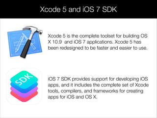 Xcode 5 is the complete toolset for building OS
X 10.9 and iOS 7 applications. Xcode 5 has
been redesigned to be faster and easier to use.
Xcode 5 and iOS 7 SDK
iOS 7 SDK provides support for developing iOS
apps, and it includes the complete set of Xcode
tools, compilers, and frameworks for creating
apps for iOS and OS X.
 