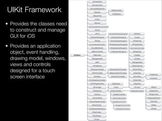• Provides the classes need
to construct and manage
GUI for iOS
• Provides an application
object, event handling,
drawing model, windows,
views and controls
designed for a touch
screen interface
UIKit Framework
 