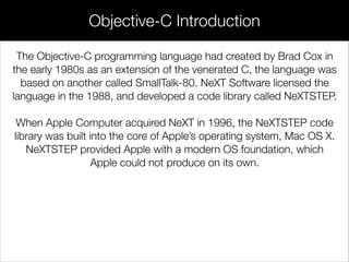 Objective-C Introduction
The Objective-C programming language had created by Brad Cox in
the early 1980s as an extension of the venerated C, the language was
based on another called SmallTalk-80. NeXT Software licensed the
language in the 1988, and developed a code library called NeXTSTEP.
!
When Apple Computer acquired NeXT in 1996, the NeXTSTEP code
library was built into the core of Apple’s operating system, Mac OS X.
NeXTSTEP provided Apple with a modern OS foundation, which
Apple could not produce on its own.
 
