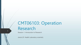 CMT06103: Operation
Research
Session 1: Introduction to Research
Jacob (R. Health Laboratory scientist)
1
 