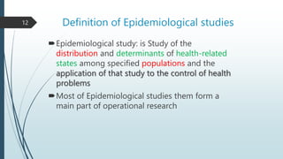 Definition of Epidemiological studies
Epidemiological study: is Study of the
distribution and determinants of health-related
states among specified populations and the
application of that study to the control of health
problems
Most of Epidemiological studies them form a
main part of operational research
12
 