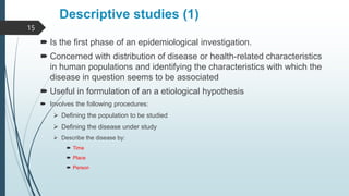 Descriptive studies (1)
 Is the first phase of an epidemiological investigation.
 Concerned with distribution of disease or health-related characteristics
in human populations and identifying the characteristics with which the
disease in question seems to be associated
 Useful in formulation of an a etiological hypothesis
 Involves the following procedures:
 Defining the population to be studied
 Defining the disease under study
 Describe the disease by:
 Time
 Place
 Person
15
 