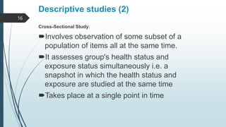 Descriptive studies (2)
Cross-Sectional Study:
Involves observation of some subset of a
population of items all at the same time.
It assesses group's health status and
exposure status simultaneously i.e. a
snapshot in which the health status and
exposure are studied at the same time
Takes place at a single point in time
16
 