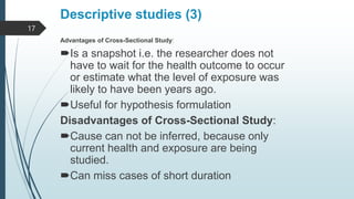 Descriptive studies (3)
Advantages of Cross-Sectional Study:
Is a snapshot i.e. the researcher does not
have to wait for the health outcome to occur
or estimate what the level of exposure was
likely to have been years ago.
Useful for hypothesis formulation
Disadvantages of Cross-Sectional Study:
Cause can not be inferred, because only
current health and exposure are being
studied.
Can miss cases of short duration
17
 