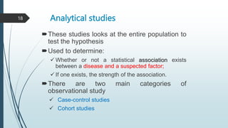 Analytical studies
These studies looks at the entire population to
test the hypothesis
Used to determine:
 Whether or not a statistical association exists
between a disease and a suspected factor;
 If one exists, the strength of the association.
There are two main categories of
observational study
 Case-control studies
 Cohort studies
18
 