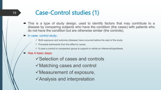 Case-Control studies (1)
 This is a type of study design, used to identify factors that may contribute to a
disease by comparing subjects who have the condition (the cases) with patients who
do not have the condition but are otherwise similar (the controls).
 In case- control study:
 Both exposure and outcome (disease) have occurred before the start of the study
 Proceeds backwards from the effect to cause;
 It uses a control or comparison group to support or refute an inference/hypothesis
 Has 4 basic steps:
Selection of cases and controls
Matching cases and control
Measurement of exposure,
Analysis and interpretation
19
 