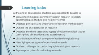 Learning tasks
At the end of this session, students are expected to be able to:
 Explain terminologies commonly used in research (research,
epidemiological studies, and health systems)
 Describe principles and importance of research methodology
 Outline the characteristics of research
 Describe the three categories (types) of epidemiological studies
(descriptive, observational and experimental)
 List advantages of each category of epidemiological study
 Identifying other types of operational research
 Outline challenges in conducting epidemiological research
 Explain principles of conducting research
2
 