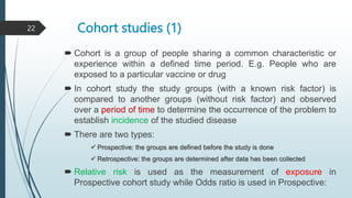 Cohort studies (1)
 Cohort is a group of people sharing a common characteristic or
experience within a defined time period. E.g. People who are
exposed to a particular vaccine or drug
 In cohort study the study groups (with a known risk factor) is
compared to another groups (without risk factor) and observed
over a period of time to determine the occurrence of the problem to
establish incidence of the studied disease
 There are two types:
 Prospective: the groups are defined before the study is done
 Retrospective: the groups are determined after data has been collected
 Relative risk is used as the measurement of exposure in
Prospective cohort study while Odds ratio is used in Prospective:
22
 