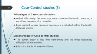 Case-Control studies (3)
Advantages of Case-control studies:
 A desirable design because exposure precedes the health outcome, a
condition necessary for causation
 Less subject to bias because exposure is evaluated before the health
status is known.
Disadvantages of Case-control studies:
 The cohort study is also time consuming and the most logistically
difficult of all the studies.
 It is not suitable for rare conditions.
24
 