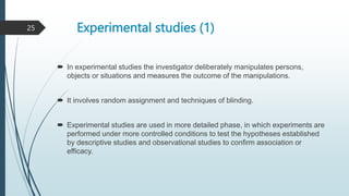 Experimental studies (1)
 In experimental studies the investigator deliberately manipulates persons,
objects or situations and measures the outcome of the manipulations.
 It involves random assignment and techniques of blinding.
 Experimental studies are used in more detailed phase, in which experiments are
performed under more controlled conditions to test the hypotheses established
by descriptive studies and observational studies to confirm association or
efficacy.
25
 