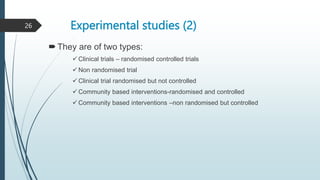 Experimental studies (2)
They are of two types:
 Clinical trials – randomised controlled trials
 Non randomised trial
 Clinical trial randomised but not controlled
 Community based interventions-randomised and controlled
 Community based interventions –non randomised but controlled
26
 