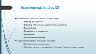 Experimental studies (2)
 Randomized control-studies has 6 basic steps
 Drawing up a protocol
 Selecting reference and experimental populations
 Randomization
 Manipulation or intervention
 Follow-up 6
 Assessment of outcome
 Experimental studies are greatly limited by:
 Ethical and legal considerations
 Difficulties involved in securing the cooperation of a large number of people.
27
 
