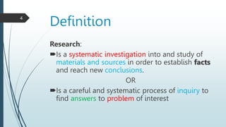 Definition
Research:
Is a systematic investigation into and study of
materials and sources in order to establish facts
and reach new conclusions.
OR
Is a careful and systematic process of inquiry to
find answers to problem of interest
4
 