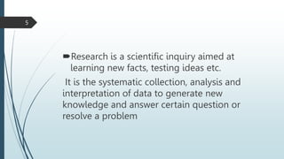 Research is a scientific inquiry aimed at
learning new facts, testing ideas etc.
It is the systematic collection, analysis and
interpretation of data to generate new
knowledge and answer certain question or
resolve a problem
5
 