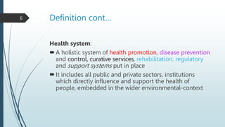 Definition cont…
Health system:
A holistic system of health promotion, disease prevention
and control, curative services, rehabilitation, regulatory
and support systems put in place
It includes all public and private sectors, institutions
which directly influence and support the health of
people, embedded in the wider environmental-context
6
 