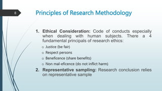 Principles of Research Methodology
1. Ethical Consideration: Code of conducts especially
when dealing with human subjects. There a 4
fundamental principals of research ethics:
o Justice (be fair)
o Respect persons
o Beneficence (share benefits)
o Non mal-eficence (do not inflict harm)
2. Representative sampling: Research conclusion relies
on representative sample
8
 