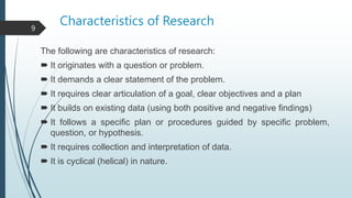Characteristics of Research
The following are characteristics of research:
 It originates with a question or problem.
 It demands a clear statement of the problem.
 It requires clear articulation of a goal, clear objectives and a plan
 It builds on existing data (using both positive and negative findings)
 It follows a specific plan or procedures guided by specific problem,
question, or hypothesis.
 It requires collection and interpretation of data.
 It is cyclical (helical) in nature.
9
 