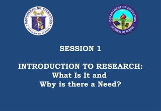 SESSION 1
INTRODUCTION TO RESEARCH:
What Is It and
Why is there a Need?
 