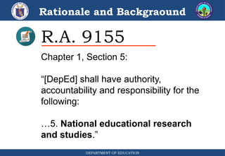 Rationale and Backgraound
DEPARTMENT OF EDUCATION
R.A. 9155
Chapter 1, Section 5:
“[DepEd] shall have authority,
accountability and responsibility for the
following:
…5. National educational research
and studies.”
 