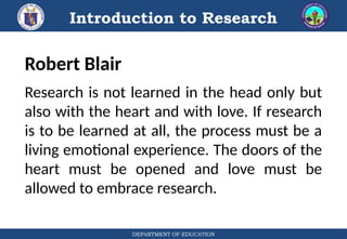Introduction to Research
DEPARTMENT OF EDUCATION
Robert Blair
Research is not learned in the head only but
also with the heart and with love. If research
is to be learned at all, the process must be a
living emotional experience. The doors of the
heart must be opened and love must be
allowed to embrace research.
 
