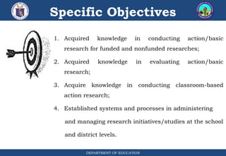 DEPARTMENT OF EDUCATION
Specific Objectives
1. Acquired knowledge in conducting action/basic
research for funded and nonfunded researches;
2. Acquired knowledge in evaluating action/basic
research;
3. Acquire knowledge in conducting classroom-based
action research;
4. Established systems and processes in administering
and managing research initiatives/studies at the school
and district levels.
 