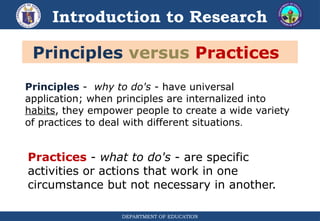 DEPARTMENT OF EDUCATION
Introduction to Research
Principles versus Practices
Principles - why to do's - have universal
application; when principles are internalized into
habits, they empower people to create a wide variety
of practices to deal with different situations.
Practices - what to do's - are specific
activities or actions that work in one
circumstance but not necessary in another.
 
