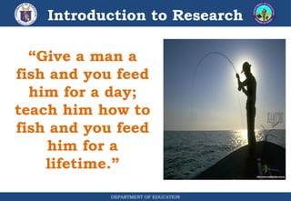 DEPARTMENT OF EDUCATION
Introduction to Research
“Give a man a
fish and you feed
him for a day;
teach him how to
fish and you feed
him for a
lifetime.”
 