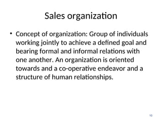 Sales organization
• Concept of organization: Group of individuals
working jointly to achieve a defined goal and
bearing formal and informal relations with
one another. An organization is oriented
towards and a co-operative endeavor and a
structure of human relationships.
10
 