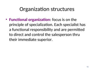 Organization structures
• Functional organization: focus is on the
principle of specialization. Each specialist has
a functional responsibility and are permitted
to direct and control the salesperson thru
their immediate superior.
13
 