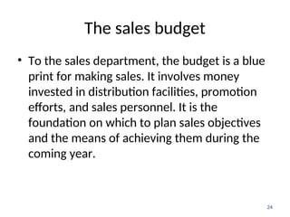 The sales budget
• To the sales department, the budget is a blue
print for making sales. It involves money
invested in distribution facilities, promotion
efforts, and sales personnel. It is the
foundation on which to plan sales objectives
and the means of achieving them during the
coming year.
24
 