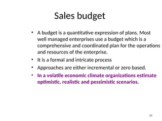 Sales budget
• A budget is a quantitative expression of plans. Most
well managed enterprises use a budget which is a
comprehensive and coordinated plan for the operations
and resources of the enterprise.
• It is a formal and intricate process
• Approaches are either incremental or zero based.
• In a volatile economic climate organizations estimate
optimistic, realistic and pessimistic scenarios.
25
 