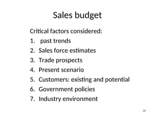 Sales budget
Critical factors considered:
1. past trends
2. Sales force estimates
3. Trade prospects
4. Present scenario
5. Customers: existing and potential
6. Government policies
7. Industry environment
26
 