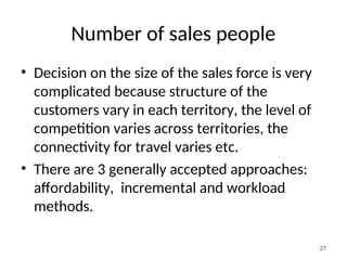 Number of sales people
• Decision on the size of the sales force is very
complicated because structure of the
customers vary in each territory, the level of
competition varies across territories, the
connectivity for travel varies etc.
• There are 3 generally accepted approaches:
affordability, incremental and workload
methods.
27
 