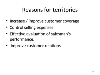 Reasons for territories
• Increase / improve customer coverage
• Control selling expenses
• Effective evaluation of salesman’s
performance.
• improve customer relations
29
 