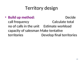 Territory design
• Build up method: Decide
call frequency Calculate total
no of calls in the unit Estimate workload
capacity of salesman Make tentative
territories Develop final territories
31
 