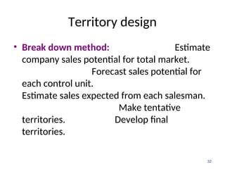 Territory design
• Break down method: Estimate
company sales potential for total market.
Forecast sales potential for
each control unit.
Estimate sales expected from each salesman.
Make tentative
territories. Develop final
territories.
32
 