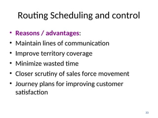 Routing Scheduling and control
• Reasons / advantages:
• Maintain lines of communication
• Improve territory coverage
• Minimize wasted time
• Closer scrutiny of sales force movement
• Journey plans for improving customer
satisfaction
33
 