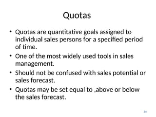 Quotas
• Quotas are quantitative goals assigned to
individual sales persons for a specified period
of time.
• One of the most widely used tools in sales
management.
• Should not be confused with sales potential or
sales forecast.
• Quotas may be set equal to ,above or below
the sales forecast.
34
 