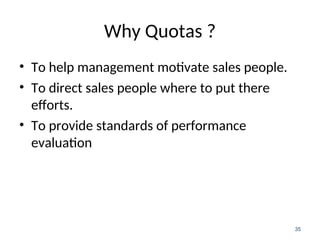 Why Quotas ?
• To help management motivate sales people.
• To direct sales people where to put there
efforts.
• To provide standards of performance
evaluation
35
 
