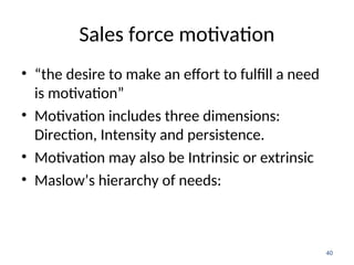Sales force motivation
• “the desire to make an effort to fulfill a need
is motivation”
• Motivation includes three dimensions:
Direction, Intensity and persistence.
• Motivation may also be Intrinsic or extrinsic
• Maslow’s hierarchy of needs:
40
 