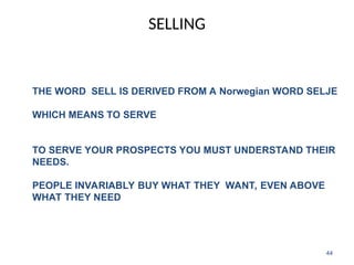 SELLING
44
THE WORD SELL IS DERIVED FROM A Norwegian WORD SELJE
WHICH MEANS TO SERVE
TO SERVE YOUR PROSPECTS YOU MUST UNDERSTAND THEIR
NEEDS.
PEOPLE INVARIABLY BUY WHAT THEY WANT, EVEN ABOVE
WHAT THEY NEED
 