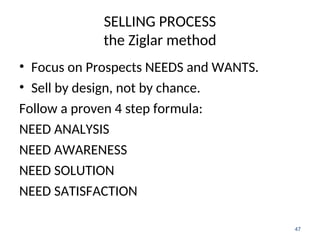 SELLING PROCESS
the Ziglar method
• Focus on Prospects NEEDS and WANTS.
• Sell by design, not by chance.
Follow a proven 4 step formula:
NEED ANALYSIS
NEED AWARENESS
NEED SOLUTION
NEED SATISFACTION
47
 