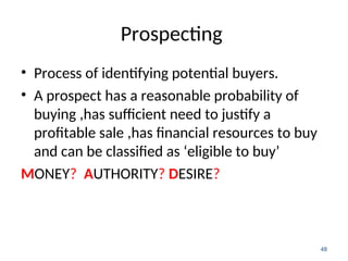 Prospecting
• Process of identifying potential buyers.
• A prospect has a reasonable probability of
buying ,has sufficient need to justify a
profitable sale ,has financial resources to buy
and can be classified as ‘eligible to buy’
MONEY? AUTHORITY? DESIRE?
48
 