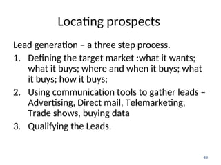 Locating prospects
Lead generation – a three step process.
1. Defining the target market :what it wants;
what it buys; where and when it buys; what
it buys; how it buys;
2. Using communication tools to gather leads –
Advertising, Direct mail, Telemarketing,
Trade shows, buying data
3. Qualifying the Leads.
49
 
