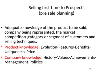 Selling first time to Prospects
(pre sale planning)
• Adequate knowledge of the product to be sold,
company being represented, the market
competition ,category or segment of customers and
selling techniques.
• Product knowledge: Evolution-Features-Benefits-
Uniqueness-Price
• Company knowledge: History-Values-Achievements-
Management-Policies
50
 